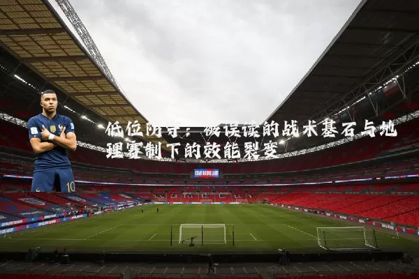低位防守：被误读的战术基石与地理赛制下的效能裂变